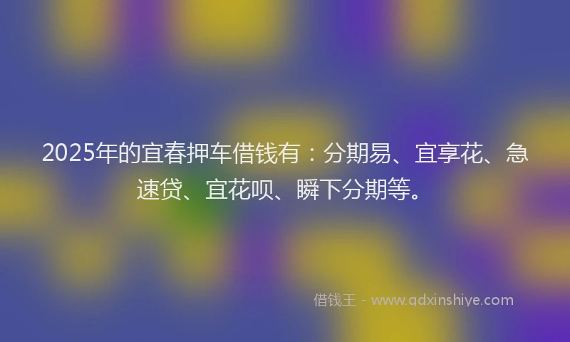 2025年的宜春押车借钱有：分期易、宜享花、急速贷、宜花呗、瞬下分期等。