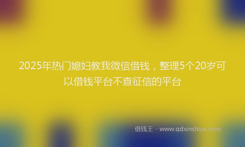 2025年热门媳妇教我微信借钱，整理5个20岁可以借钱平台不查征信的平台