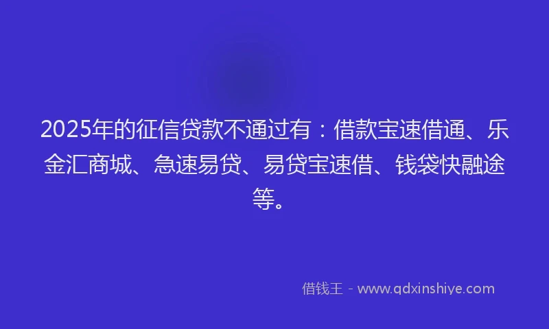 2025年的征信贷款不通过有：借款宝速借通、乐金汇商城、急速易贷、易贷宝速借、钱袋快融途等。