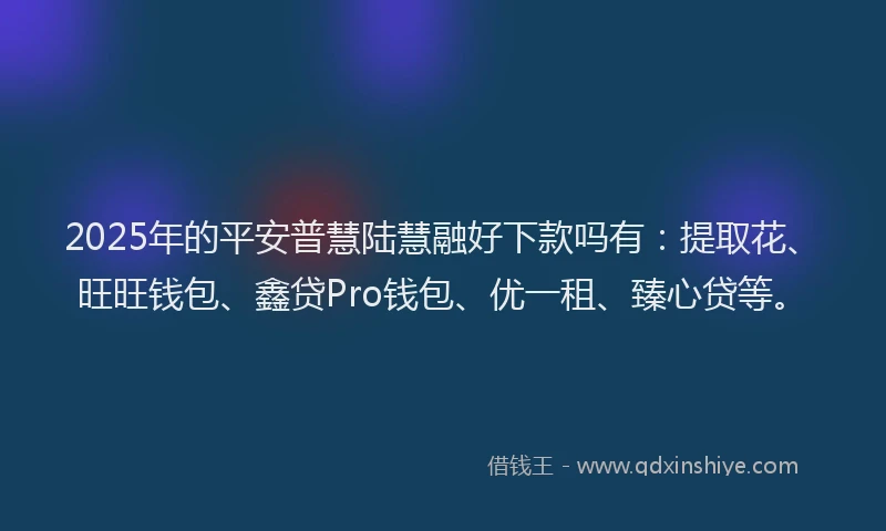 2025年的平安普慧陆慧融好下款吗有：提取花、旺旺钱包、鑫贷Pro钱包、优一租、臻心贷等。