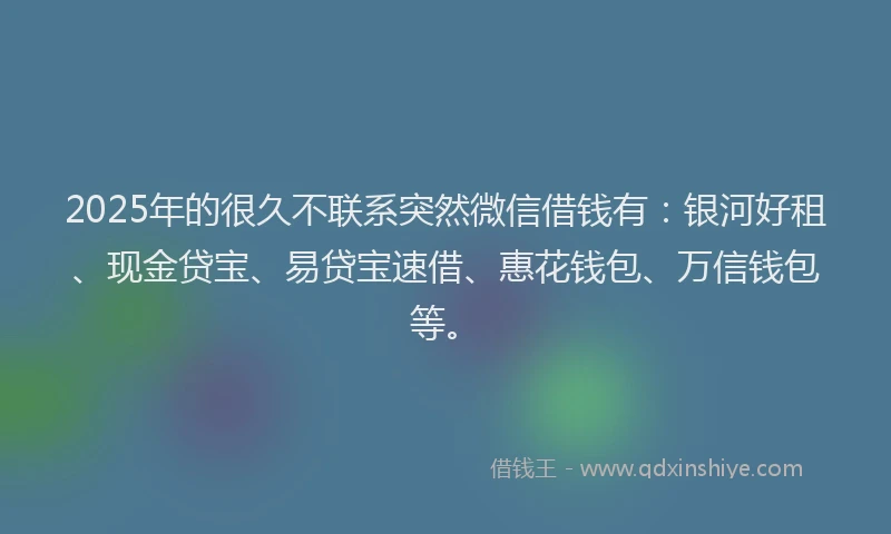 2025年的很久不联系突然微信借钱有：银河好租、现金贷宝、易贷宝速借、惠花钱包、万信钱包等。