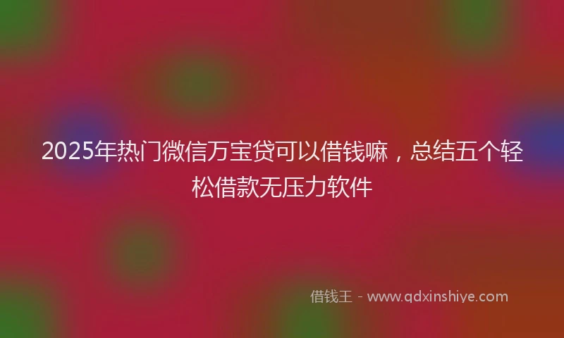 2025年热门微信万宝贷可以借钱嘛，总结五个轻松借款无压力软件