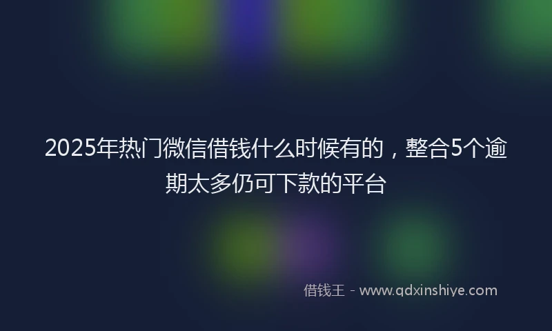 2025年热门微信借钱什么时候有的，整合5个逾期太多仍可下款的平台