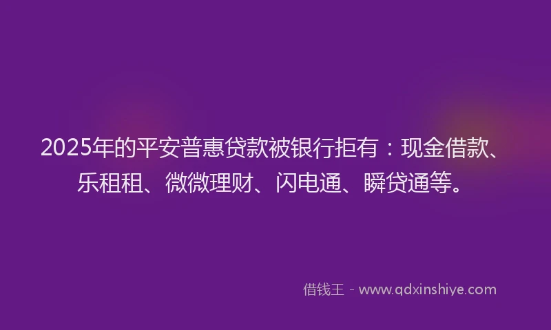 2025年的平安普惠贷款被银行拒有：现金借款、乐租租、微微理财、闪电通、瞬贷通等。