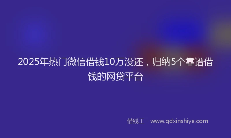 2025年热门微信借钱10万没还，归纳5个靠谱借钱的网贷平台