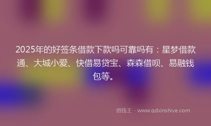 2025年的好签条借款下款吗可靠吗有：星梦借款通、大城小爱、快借易贷宝、森森借呗、易融钱包等。