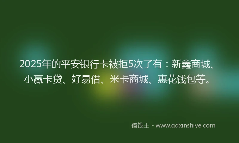 2025年的平安银行卡被拒5次了有：新鑫商城、小赢卡贷、好易借、米卡商城、惠花钱包等。