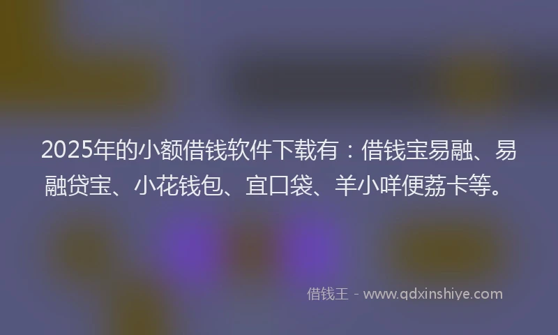 2025年的小额借钱软件下载有：借钱宝易融、易融贷宝、小花钱包、宜口袋、羊小咩便荔卡等。
