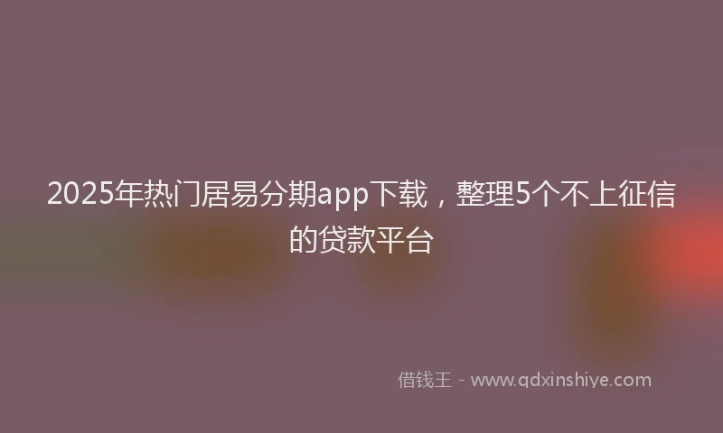 2025年热门居易分期app下载，整理5个不上征信的贷款平台
