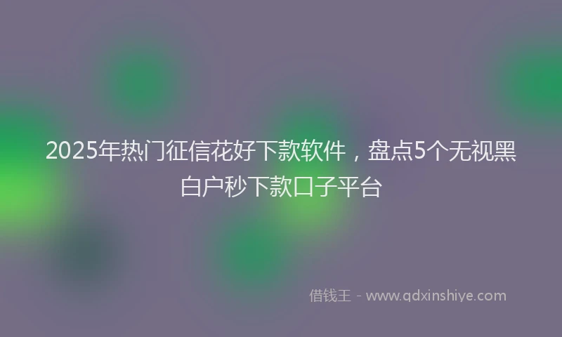 2025年热门征信花好下款软件，盘点5个无视黑白户秒下款口子平台