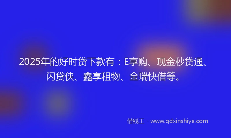 2025年的好时贷下款有：E享购、现金秒贷通、闪贷侠、鑫享租物、金瑞快借等。