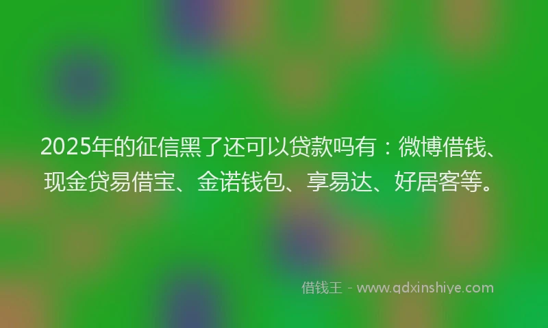 2025年的征信黑了还可以贷款吗有：微博借钱、现金贷易借宝、金诺钱包、享易达、好居客等。