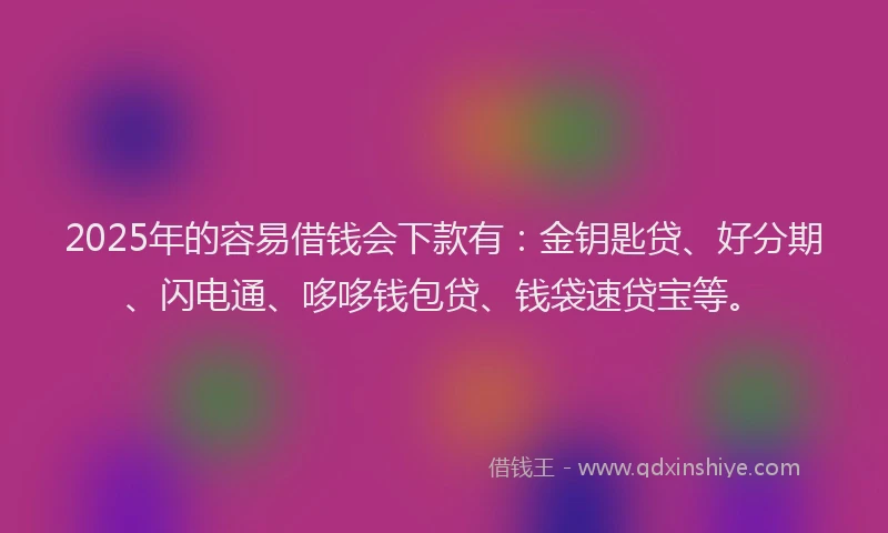 2025年的容易借钱会下款有：金钥匙贷、好分期、闪电通、哆哆钱包贷、钱袋速贷宝等。