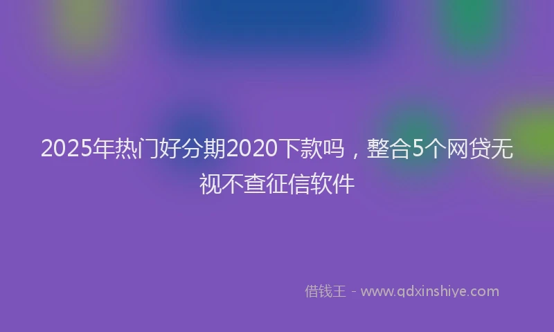 2025年热门好分期2020下款吗，整合5个网贷无视不查征信软件