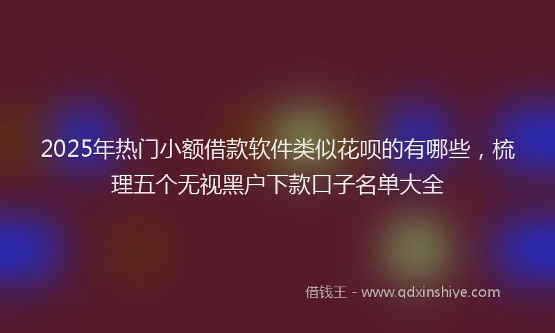 2025年热门小额借款软件类似花呗的有哪些，梳理五个无视黑户下款口子名单大全