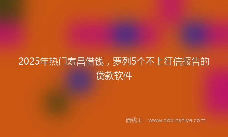 2025年热门寿昌借钱，罗列5个不上征信报告的贷款软件