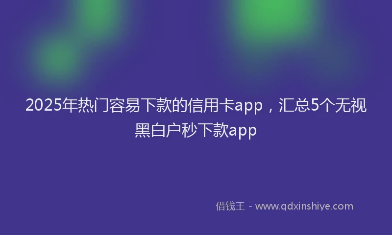 2025年热门容易下款的信用卡app，汇总5个无视黑白户秒下款app