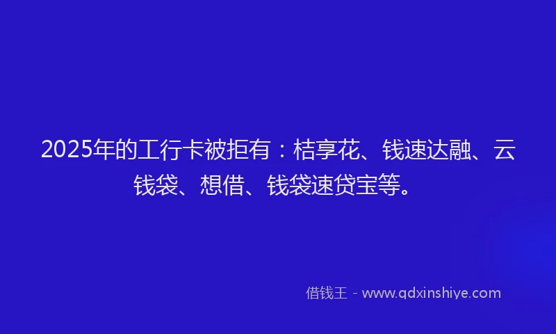 2025年的工行卡被拒有：桔享花、钱速达融、云钱袋、想借、钱袋速贷宝等。