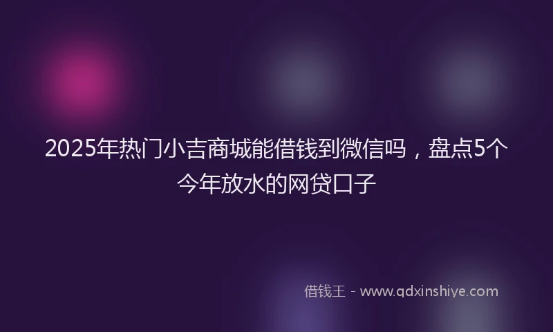 2025年热门小吉商城能借钱到微信吗，盘点5个今年放水的网贷口子