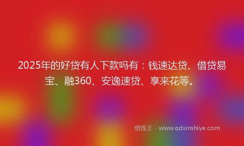 2025年的好贷有人下款吗有：钱速达贷、借贷易宝、融360、安逸速贷、享来花等。