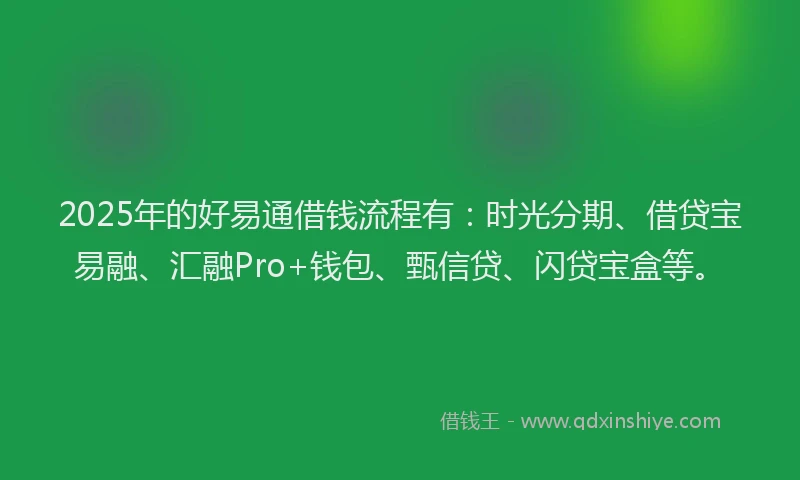 2025年的好易通借钱流程有：时光分期、借贷宝易融、汇融Pro+钱包、甄信贷、闪贷宝盒等。