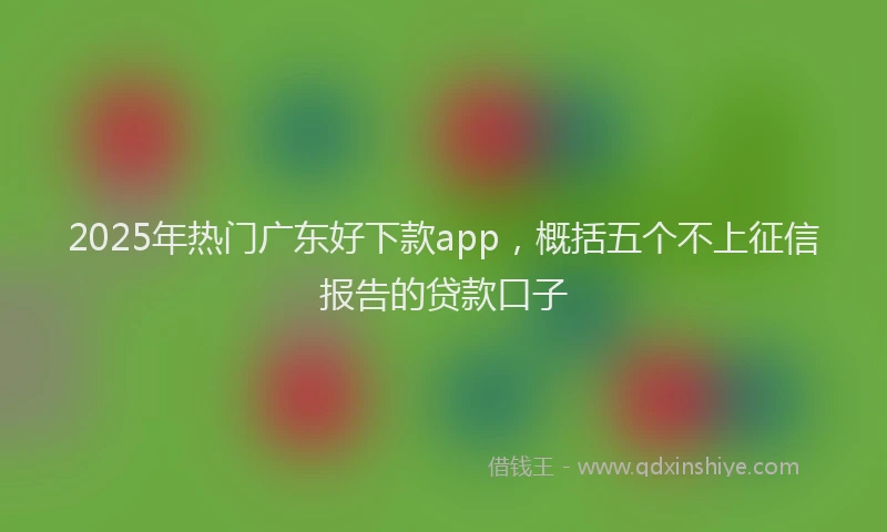 2025年热门广东好下款app，概括五个不上征信报告的贷款口子
