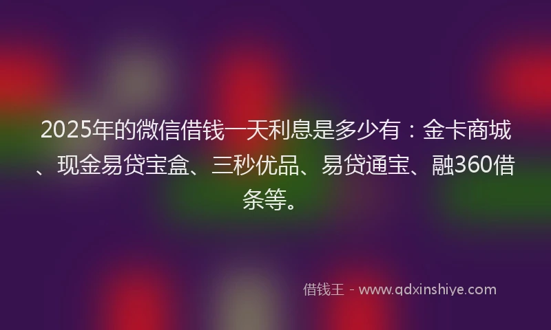 2025年的微信借钱一天利息是多少有：金卡商城、现金易贷宝盒、三秒优品、易贷通宝、融360借条等。