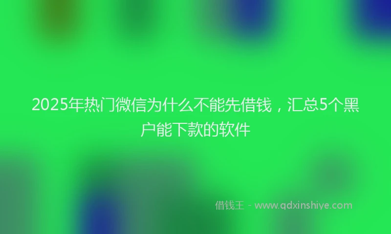2025年热门微信为什么不能先借钱，汇总5个黑户能下款的软件