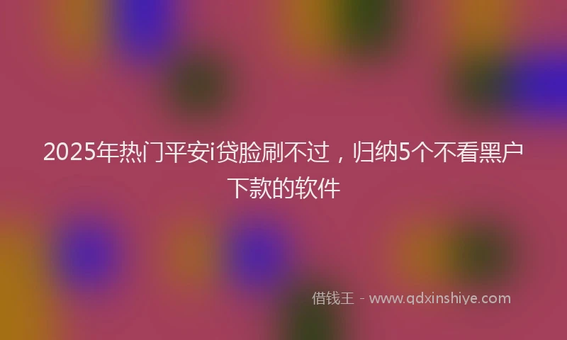 2025年热门平安i贷脸刷不过，归纳5个不看黑户下款的软件