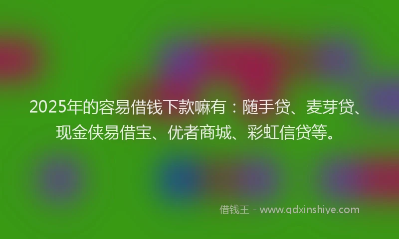 2025年的容易借钱下款嘛有：随手贷、麦芽贷、现金侠易借宝、优者商城、彩虹信贷等。