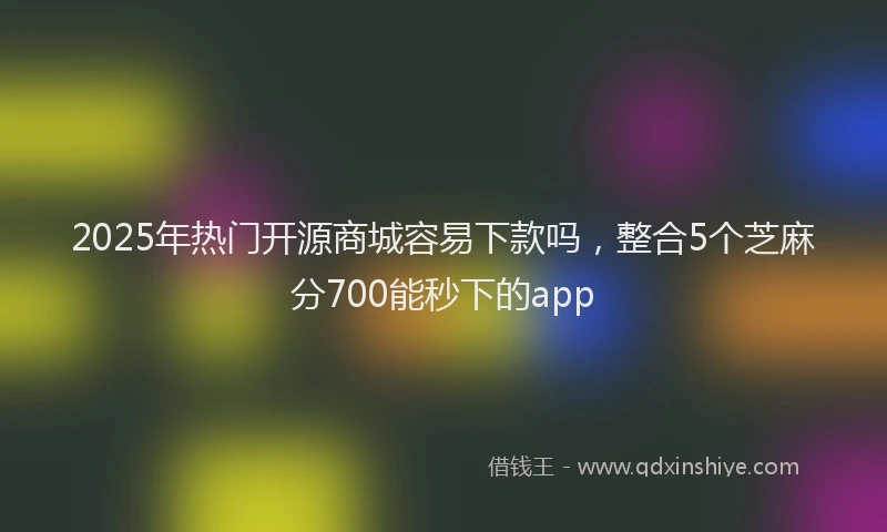 2025年热门开源商城容易下款吗，整合5个芝麻分700能秒下的app