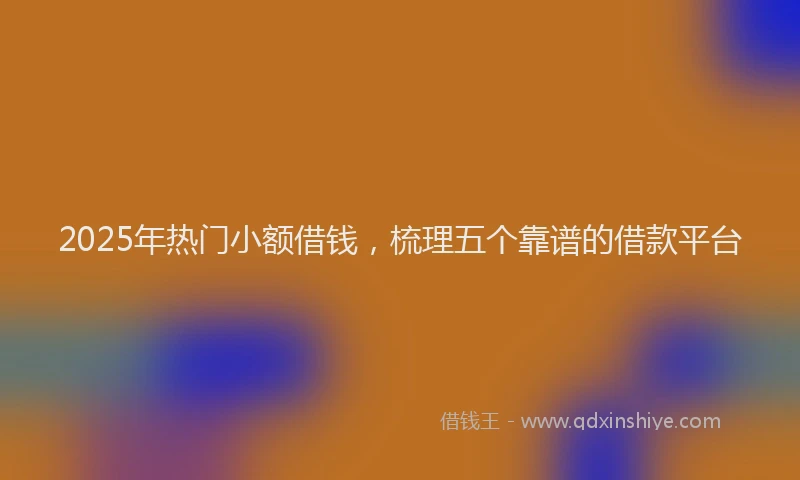 2025年热门小额借钱，梳理五个靠谱的借款平台