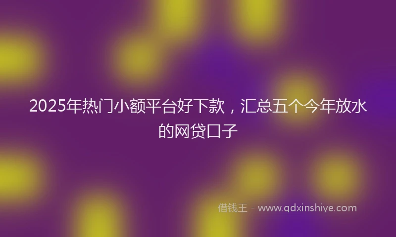 2025年热门小额平台好下款，汇总五个今年放水的网贷口子