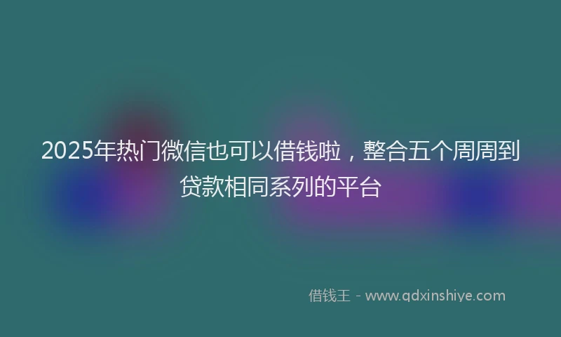 2025年热门微信也可以借钱啦，整合五个周周到贷款相同系列的平台