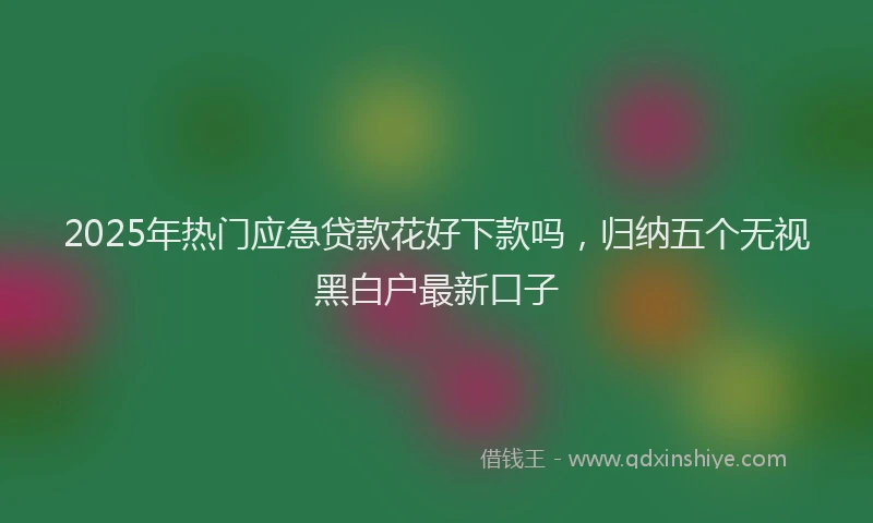 2025年热门应急贷款花好下款吗，归纳五个无视黑白户最新口子