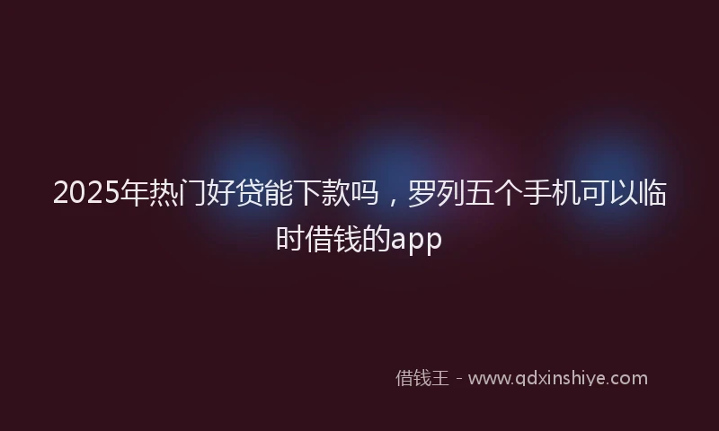2025年热门好贷能下款吗，罗列五个手机可以临时借钱的app