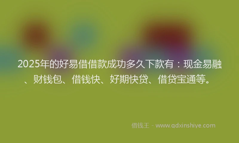 2025年的好易借借款成功多久下款有：现金易融、财钱包、借钱快、好期快贷、借贷宝通等。