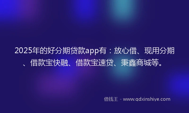 2025年的好分期贷款app有：放心借、现用分期、借款宝快融、借款宝速贷、秉鑫商城等。