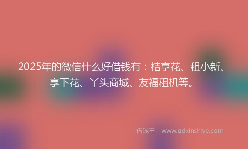 2025年的微信什么好借钱有：桔享花、租小新、享下花、丫头商城、友福租机等。