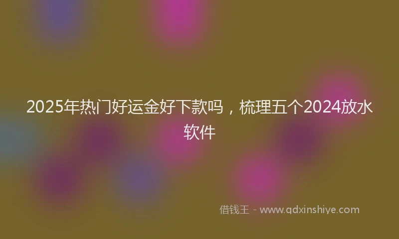 2025年热门好运金好下款吗，梳理五个2024放水软件