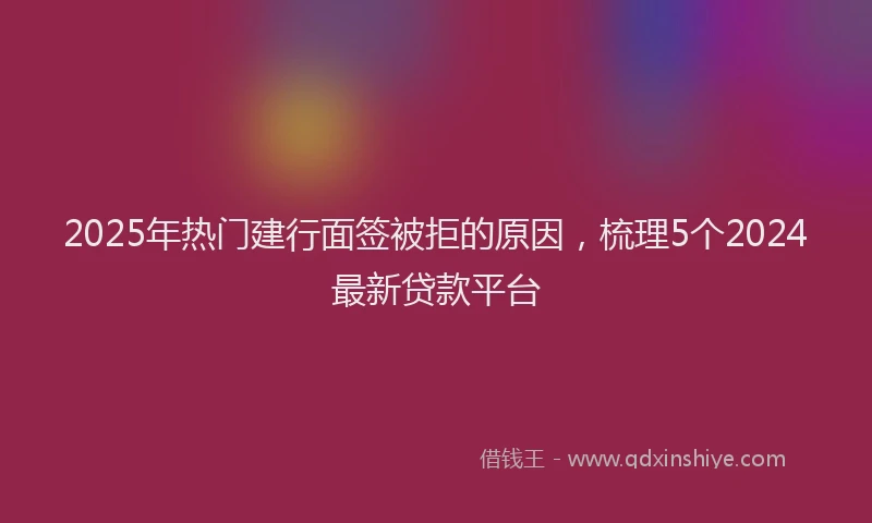 2025年热门建行面签被拒的原因，梳理5个2024最新贷款平台