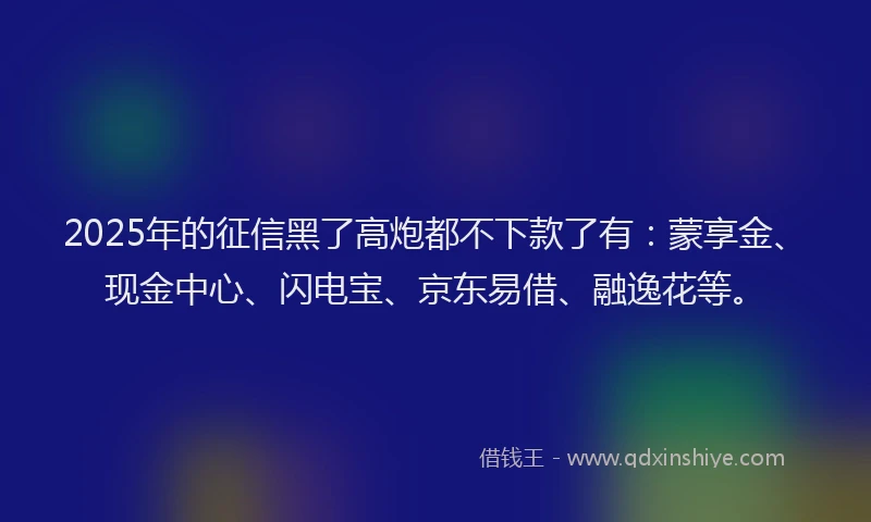 2025年的征信黑了高炮都不下款了有：蒙享金、现金中心、闪电宝、京东易借、融逸花等。