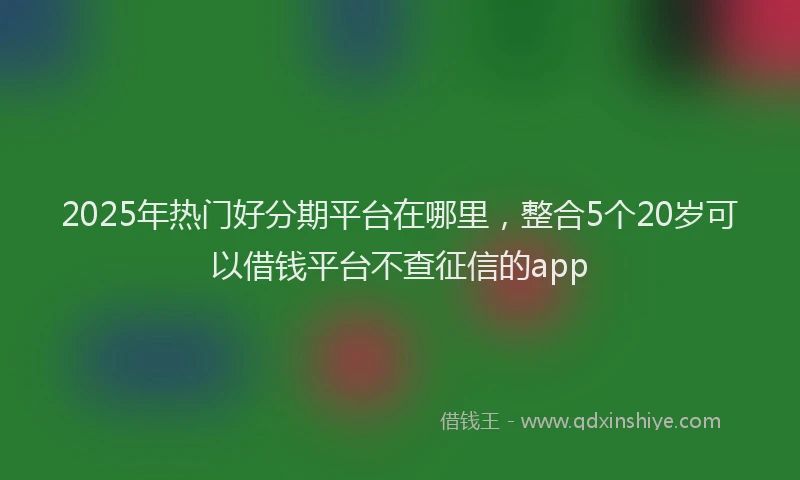 2025年热门好分期平台在哪里，整合5个20岁可以借钱平台不查征信的app