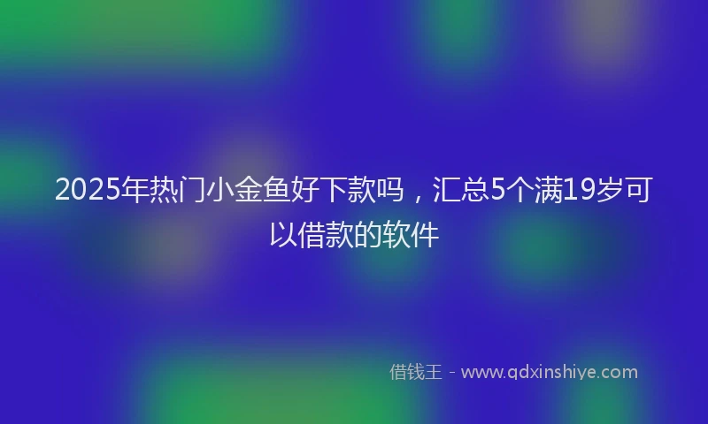 2025年热门小金鱼好下款吗，汇总5个满19岁可以借款的软件