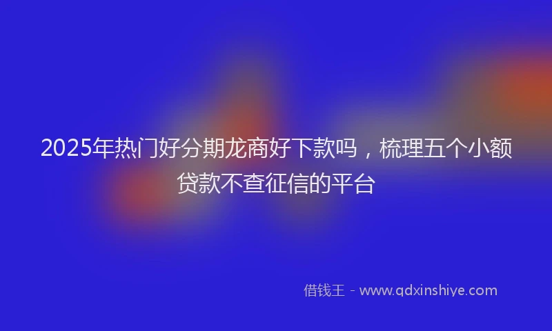 2025年热门好分期龙商好下款吗，梳理五个小额贷款不查征信的平台