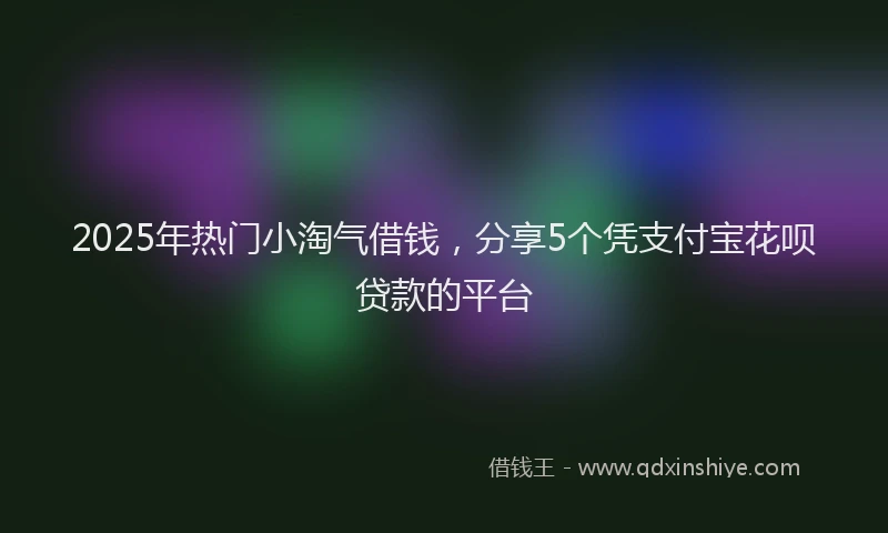 2025年热门小淘气借钱，分享5个凭支付宝花呗贷款的平台