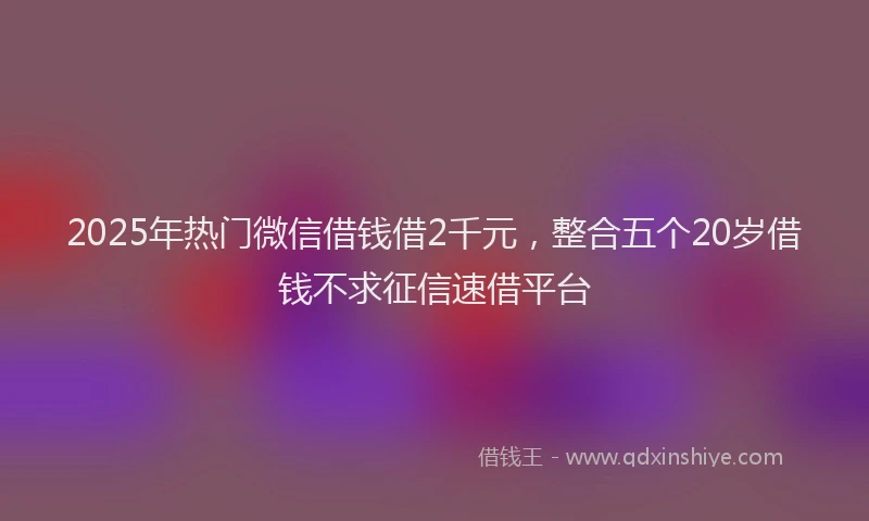 2025年热门微信借钱借2千元，整合五个20岁借钱不求征信速借平台