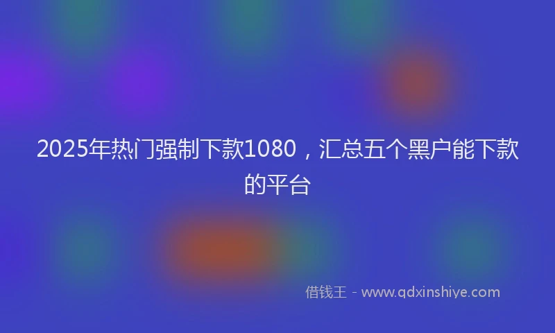 2025年热门强制下款1080，汇总五个黑户能下款的平台