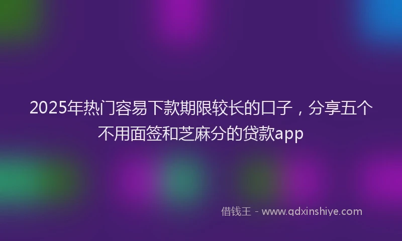 2025年热门容易下款期限较长的口子，分享五个不用面签和芝麻分的贷款app