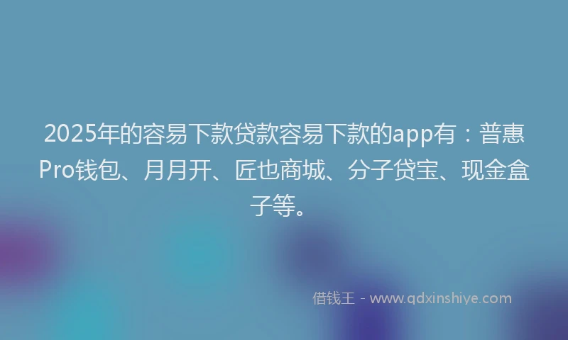 2025年的容易下款贷款容易下款的app有：普惠Pro钱包、月月开、匠也商城、分子贷宝、现金盒子等。